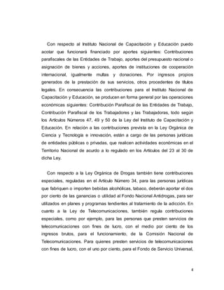 4
Con respecto al Instituto Nacional de Capacitación y Educación puedo
acotar que funcionará financiado por aportes siguientes: Contribuciones
parafiscales de las Entidades de Trabajo, aportes del presupuesto nacional o
asignación de bienes y acciones, aportes de instituciones de cooperación
internacional, igualmente multas y donaciones. Por ingresos propios
generados de la prestación de sus servicios, otros procedentes de títulos
legales. En consecuencia las contribuciones para el Instituto Nacional de
Capacitación y Educación, se producen en forma general por las operaciones
económicas siguientes: Contribución Parafiscal de las Entidades de Trabajo,
Contribución Parafiscal de los Trabajadores y las Trabajadoras, todo según
los Artículos Números 47, 49 y 50 de la Ley del Instituto de Capacitación y
Educación. En relación a las contribuciones prevista en la Ley Orgánica de
Ciencia y Tecnología e innovación, están a cargo de las personas jurídicas
de entidades públicas o privadas, que realicen actividades económicas en el
Territorio Nacional de acurdo a lo regulado en los Artículos del 23 al 30 de
dicha Ley.
Con respecto a la Ley Orgánica de Drogas también tiene contribuciones
especiales, reguladas en el Artículo Número 34, para las personas jurídicas
que fabriquen o importen bebidas alcohólicas, tabaco, deberán aportar el dos
por ciento de las ganancias o utilidad al Fondo Nacional Antidrogas, para ser
utilizados en planes y programas tendientes al tratamiento de la adicción. En
cuanto a la Ley de Telecomunicaciones, también regula contribuciones
especiales, como por ejemplo, para las personas que presten servicios de
telecomunicaciones con fines de lucro, con el medio por ciento de los
ingresos brutos, para el funcionamiento, de la Comisión Nacional de
Telecomunicaciones. Para quienes presten servicios de telecomunicaciones
con fines de lucro, con el uno por ciento, para el Fondo de Servicio Universal,
 