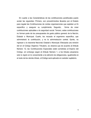6
En cuanto a las Características de las contribuciones parafiscales puedo
acotar las siguientes: Primero, son procedimientos llevados por el Estado
para regular las Contribuciones de ciertas organizaciones que explotan un fin
específico y asegurar su cumplimiento. Segundo, forma de crear
contribuciones aplicables a la seguridad social. Tercero, estas contribuciones
no forman parte de los presupuestos de gasto público general, de la Nación,
Estadal o Municipal. Cuarto, los recauda el organismo específico, que
administrará la contribución, y no la administración central. Quinto, no
ingresan a la tesorería Nacional, Estadal o Municipal. Efectuada una revisión
del en el Código Orgánico Tributario, se observa que de acuerdo al Artículo
Número 12, las Contribuciones Especiales están sometidas al Imperio del
Código, sin embargo según el Artículo Número 1, a los tributos aduaneros
solo lo regirá en lo concerniente a la extinción de obligaciones, igualmente en
el resto de los demás tributo, el Código será aplicado en carácter supletorio.
 