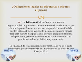 
 Los Tributos Atípicos: Son prestaciones o
ingresos públicos que tienen una naturaleza tributaria, mas no por
ello son ingresos fiscales y tampoco cumplen la misma finalidad
que los tributos típicos; y, por ello justamente son una especia
tributaria extraña o atípica la cual debe ser estudiada de forma
independiente, para consecuentemente poder determinar su
propia naturaleza su definición y autonomía.
La finalidad de estas contribuciones parafiscales no es el gasto
público sino por lo contrario la finalidad de éstos es afectada a un
fin especifico.
¿Obligaciones legales no tributarias o tributos
atípicos?:
 