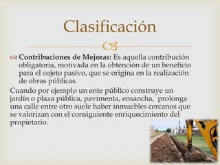 
 Contribuciones de Mejoras: Es aquella contribución
obligatoria, motivada en la obtención de un beneficio
para el sujeto pasivo, que se origina en la realización
de obras públicas.
Cuando por ejemplo un ente público construye un
jardín o plaza pública, pavimenta, ensancha, prolonga
una calle entre otro suele haber inmuebles cercanos que
se valorizan con el consiguiente enriquecimiento del
propietario.
Clasificación
 