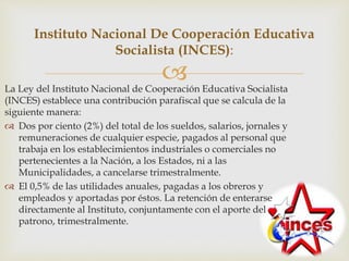 La Ley del Instituto Nacional de Cooperación Educativa Socialista
(INCES) establece una contribución parafiscal que se calcula de la
siguiente manera:
 Dos por ciento (2%) del total de los sueldos, salarios, jornales y
remuneraciones de cualquier especie, pagados al personal que
trabaja en los establecimientos industriales o comerciales no
pertenecientes a la Nación, a los Estados, ni a las
Municipalidades, a cancelarse trimestralmente.
 El 0,5% de las utilidades anuales, pagadas a los obreros y
empleados y aportadas por éstos. La retención de enterarse
directamente al Instituto, conjuntamente con el aporte del
patrono, trimestralmente.
Instituto Nacional De Cooperación Educativa
Socialista (INCES):
 