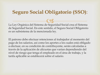La Ley Orgánica del Sistema de Seguridad Social crea el Sistema
de Seguridad Social. En este sentido, el Seguro Social Obligatorio
es un subsistema de la mencionada ley.
El patrono debe efectuar retenciones al trabajador al momento del
pago de los salarios, así como los aportes a los cuales está obligado
a efectuar, en su condición de contribuyente, serán calculadas a
través de la aplicación de alícuotas que varían dependiendo del
nivel de riesgo que tenga el empleado en el área de trabajo, y la
tarifa aplicable se establecerá sobre el salario.
Seguro Social Obligatorio (SSO):
 