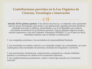 Artículo 25 De quiénes aportan: A los efectos de esta Ley, se entiende como aportantes
para la ciencia, tecnología, innovación y sus aplicaciones, aquellas personas jurídicas,
entidades privadas o públicas, domiciliadas o no en la República que realicen
actividades económicas en el territorio nacional y hayan obtenido ingresos brutos
anuales superiores a cien mil Unidades Tributarias (100.000 U.T.) en el ejercicio fiscal
inmediato anterior, que se señalan a continuación:
1. Las compañías anónimas y las sociedades de responsabilidad limitada.
2. Las sociedades en nombre colectivo, en comandita simple, las comunidades, así como
cualesquiera otras sociedades de personas, incluidas las irregulares o de hecho.
3. Las asociaciones, fundaciones, corporaciones, cooperativas y demás entidades
jurídicas o económicas no citadas en los numerales anteriores.
4. Los establecimientos permanentes, centros o bases fijas situados en el territorio
nacional."
Contribuciones previstas en la Ley Orgánica de
Ciencias, Tecnología e innovación
 