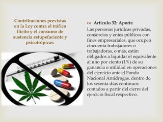 Contribuciones previstas
en la Ley contra el tráfico
ilícito y el consumo de
sustancia estupefaciente y
psicotrópicas:
 Artículo 32: Aporte
Las personas jurídicas privadas,
consorcios y entes públicos con
fines empresariales, que ocupen
cincuenta trabajadores o
trabajadoras, o más, están
obligados a liquidar el equivalente
al uno por ciento (1%) de su
ganancia o utilidad en operaciones
del ejercicio ante el Fondo
Nacional Antidrogas, dentro de
los sesenta días continuos
contados a partir del cierre del
ejercicio fiscal respectivo.
 