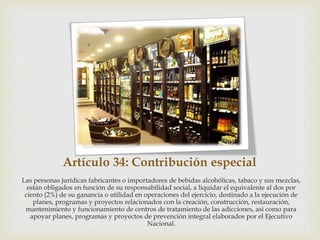 Artículo 34: Contribución especial
Las personas jurídicas fabricantes o importadores de bebidas alcohólicas, tabaco y sus mezclas,
están obligados en función de su responsabilidad social, a liquidar el equivalente al dos por
ciento (2%) de su ganancia o utilidad en operaciones del ejercicio, destinado a la ejecución de
planes, programas y proyectos relacionados con la creación, construcción, restauración,
mantenimiento y funcionamiento de centros de tratamiento de las adicciones, así como para
apoyar planes, programas y proyectos de prevención integral elaborados por el Ejecutivo
Nacional.
 