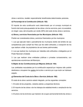 obras o servicios, resulten especialmente beneficiadas determinadas personas.
d) Porcentaje de la Contribución (Artículo 182)
El importe de esta contribución será determinado por el concejo municipal en
función del costo presupuestado de las obras o de los servicios, pero no excederá,
en ningún caso, del cincuenta por ciento (50%) del costo de las obras o servicios.
e) Obras y servicios financiados por los Municipios (Artículo 183):
Podrán ser considerados obras y servicios financiados por los municipios:
1. Los que ejecuten total o parcialmente los municipios dentro del ámbito de sus
competencias para cumplir los fines que les estén atribuidos, a excepción de los
que realicen a título de propietarios de sus bienes patrimoniales.
2. Los que realicen los municipios por haberles sido atribuidos o delegados por el
Poder Nacional o Estadal.
3. Los que realicen otras entidades públicas o privadas concesionarios, con
aportaciones económicas del Municipio.
f) Objeto de las Contribuciones por Mejoras (Artículo 184):
Las cantidades recaudadas por la contribución especial por mejoras sólo podrán
destinarse a recuperar los gastos de la obra o servicio por cuya razón se hubiesen
exigido.
g) Elementos del Costo de la Obra o Servicio (Artículo 186):
El costo de la obra o servicio estará integrado, por los siguientes conceptos:
1. El costo de los proyectos, estudios planes y programas técnicos.
2. El importe de las obras o de los trabajos de establecimiento o ampliación de los
servicios.
3. El precio de los terrenos que hubieren de ocupar permanentemente las obras o
 