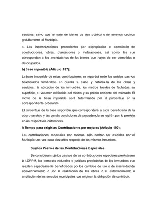 servicios, salvo que se trate de bienes de uso público o de terrenos cedidos
gratuitamente al Municipio.
4. Las indemnizaciones procedentes por expropiación o demolición de
construcciones, obras, plantaciones o instalaciones, así como las que
correspondan a los arrendatarios de los bienes que hayan de ser demolidos o
desocupados.
h) Base imponible (Artículo 187):
La base imponible de estas contribuciones se repartirá entre los sujetos pasivos
beneficiados tomándose en cuenta la clase y naturaleza de las obras y
servicios, la ubicación de los inmuebles, los metros lineales de fachadas, su
superficie, el volumen edificable del mismo y su precio corriente del mercado. El
monto de la base imponible será determinado por el porcentaje en la
correspondiente ordenanza.
El porcentaje de la base imponible que corresponderá a cada beneficiario de la
obra o servicio y las demás condiciones de procedencia se regirán por lo previsto
en las respectivas ordenanzas.
i) Tiempo para exigir las Contribuciones por mejoras (Artículo 190):
Las contribuciones especiales por mejoras sólo podrán ser exigidas por el
Municipio una vez cada diez años respecto de los mismos inmuebles.
Sujetos Pasivos de las Contribuciones Especiales
Se consideran sujetos pasivos de las contribuciones especiales previstas en
la LOPPM, las personas naturales o jurídicas propietarias de los inmuebles que
resulten especialmente beneficiados por los cambios de uso o de intensidad de
aprovechamiento o por la realización de las obras o el establecimiento o
ampliación de los servicios municipales que originan la obligación de contribuir.
 