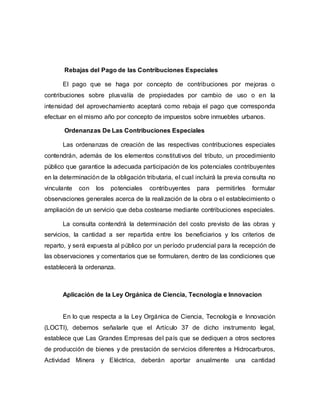 Rebajas del Pago de las Contribuciones Especiales
El pago que se haga por concepto de contribuciones por mejoras o
contribuciones sobre plusvalía de propiedades por cambio de uso o en la
intensidad del aprovechamiento aceptará como rebaja el pago que corresponda
efectuar en el mismo año por concepto de impuestos sobre inmuebles urbanos.
Ordenanzas De Las Contribuciones Especiales
Las ordenanzas de creación de las respectivas contribuciones especiales
contendrán, además de los elementos constitutivos del tributo, un procedimiento
público que garantice la adecuada participación de los potenciales contribuyentes
en la determinación de la obligación tributaria, el cual incluirá la previa consulta no
vinculante con los potenciales contribuyentes para permitirles formular
observaciones generales acerca de la realización de la obra o el establecimiento o
ampliación de un servicio que deba costearse mediante contribuciones especiales.
La consulta contendrá la determinación del costo previsto de las obras y
servicios, la cantidad a ser repartida entre los beneficiarios y los criterios de
reparto, y será expuesta al público por un período prudencial para la recepción de
las observaciones y comentarios que se formularen, dentro de las condiciones que
establecerá la ordenanza.
Aplicación de la Ley Orgánica de Ciencia, Tecnología e Innovacion
En lo que respecta a la Ley Orgánica de Ciencia, Tecnología e Innovación
(LOCTI), debemos señalarle que el Artículo 37 de dicho instrumento legal,
establece que Las Grandes Empresas del país que se dediquen a otros sectores
de producción de bienes y de prestación de servicios diferentes a Hidrocarburos,
Actividad Minera y Eléctrica, deberán aportar anualmente una cantidad
 