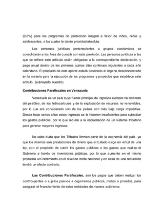 (0,5%) para los programas de protección integral a favor de niños, niñas y
adolescentes, a los cuales le darán prioridad absoluta.
Las personas jurídicas pertenecientes a grupos económicos se
consolidarán a los fines de cumplir con esta previsión. Las personas jurídicas a las
que se refiere este artículo están obligadas a la correspondiente declaración, y
pago anual dentro de los primeros quince días continuos siguientes a cada año
calendario. El producto de este aporte estará destinado al órgano desconcentrado
en la materia para la ejecución de los programas y proyectos que establece este
artículo. (subrayado nuestro)
Contribuciones Parafiscales en Venezuela
Venezuela es un país cuya fuente principal de ingresos siempre ha derivado
del petróleo, de los hidrocarburos y de la explotación de recursos no renovables,
por lo que era considerado uno de los países con más baja carga impositiva.
Desde hace varios años estos ingresos se le hicieron insuficientes para subsidiar
los gastos públicos, por lo que recurre a la implantación de un sistema tributario
para generar mayores ingresos.
No cabe duda que los Tributos forman parte de la economía del país, ya
que los mismos son prestaciones de dinero que el Estado exige en virtud de una
ley, con el propósito de cubrir los gastos públicos o los gastos que realiza el
Gobierno a través de inversiones públicas, por lo que aumento en el mismo
producirá un incremento en el nivel de renta nacional y en caso de una reducción
tendrá un efecto contrario.
Las Contribuciones Parafiscales, son los pagos que deben realizar los
contribuyentes o sujetos pasivos a organismos públicos, mixtos o privados, para
asegurar el financiamiento de estas entidades de manera autónoma.
 
