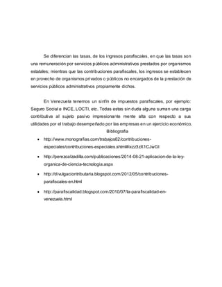 Se diferencian las tasas, de los ingresos parafiscales, en que las tasas son
una remuneración por servicios públicos administrativos prestados por organismos
estatales; mientras que las contribuciones parafiscales, los ingresos se establecen
en provecho de organismos privados o públicos no encargados de la prestación de
servicios públicos administrativos propiamente dichos.
En Venezuela tenemos un sinfín de impuestos parafiscales, por ejemplo:
Seguro Social e INCE, LOCTI, etc. Todas estas sin duda alguna suman una carga
contributiva al sujeto pasivo impresionante mente alta con respecto a sus
utilidades por el trabajo desempeñado por las empresas en un ejercicio económico.
Bibliografia
 http://www.monografias.com/trabajos62/contribuciones-
especiales/contribuciones-especiales.shtml#ixzz3zX1CJwGI
 http://perezcalzadilla.com/publicaciones/2014-08-21-aplicacion-de-la-ley-
organica-de-ciencia-tecnologia.aspx
 http://divulgaciontributaria.blogspot.com/2012/05/contribuciones-
parafiscales-en.html
 http://parafiscalidad.blogspot.com/2010/07/la-parafiscalidad-en-
venezuela.html
 