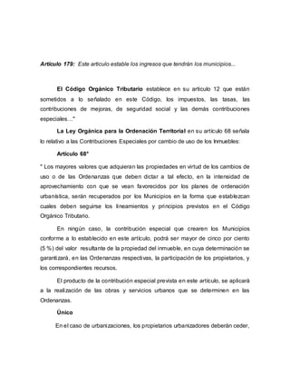 Artículo 179: Este articulo estable los ingresos que tendrán los municipios...
El Código Orgánico Tributario establece en su articulo 12 que están
sometidos a lo señalado en este Código, los impuestos, las tasas, las
contribuciones de mejoras, de seguridad social y las demás contribuciones
especiales…"
La Ley Orgánica para la Ordenación Territorial en su artículo 68 señala
lo relativo a las Contribuciones Especiales por cambio de uso de los Inmuebles:
Artículo 68°
" Los mayores valores que adquieran las propiedades en virtud de los cambios de
uso o de las Ordenanzas que deben dictar a tal efecto, en la intensidad de
aprovechamiento con que se vean favorecidos por los planes de ordenación
urbanística, serán recuperados por los Municipios en la forma que establezcan
cuales deben seguirse los lineamientos y principios previstos en el Código
Orgánico Tributario.
En ningún caso, la contribución especial que crearen los Municipios
conforme a lo establecido en este artículo, podrá ser mayor de cinco por ciento
(5 %) del valor resultante de la propiedad del inmueble, en cuya determinación se
garantizará, en las Ordenanzas respectivas, la participación de los propietarios, y
los correspondientes recursos.
El producto de la contribución especial prevista en este artículo, se aplicará
a la realización de las obras y servicios urbanos que se determinen en las
Ordenanzas.
Único
En el caso de urbanizaciones, los propietarios urbanizadores deberán ceder,
 