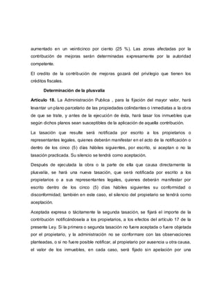 aumentado en un veinticinco por ciento (25 %). Las zonas afectadas por la
contribución de mejoras serán determinadas expresamente por la autoridad
competente.
El credito de la contribución de mejoras gozará del privilegio que tienen los
créditos fiscales.
Determinación de la plusvalía
Artículo 18. La Administración Publica , para la fijación del mayor valor, hará
levantar un plano parcelario de las propiedades colindantes o inmediatas a la obra
de que se trate, y antes de la ejecución de ésta, hará tasar los inmuebles que
según dichos planos sean susceptibles de la aplicación de aquella contribución.
La tasación que resulte será notificada por escrito a los propietarios o
representantes legales, quienes deberán manifestar en el acto de la notificación o
dentro de los cinco (5) días hábiles siguientes, por escrito, si aceptan o no la
tasación practicada. Su silencio se tendrá como aceptación.
Después de ejecutada la obra o la parte de ella que causa directamente la
plusvalía, se hará una nueva tasación, que será notificada por escrito a los
propietarios o a sus representantes legales, quienes deberán manifestar por
escrito dentro de los cinco (5) días hábiles siguientes su conformidad o
disconformidad; también en este caso, el silencio del propietario se tendrá como
aceptación.
Aceptada expresa o tácitamente la segunda tasación, se fijará el importe de la
contribución notificándosela a los propietarios, a los efectos del artículo 17 de la
presente Ley. Si la primera o segunda tasación no fuere aceptada o fuere objetada
por el propietario, y la administración no se conformare con las observaciones
planteadas, o si no fuere posible notificar, al propietario por ausencia u otra causa,
el valor de los inmuebles, en cada caso, será fijado sin apelación por una
 