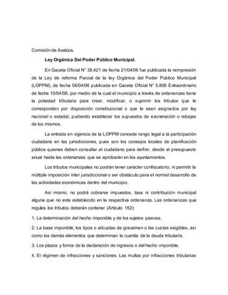 Comisión de Avalúos.
Ley Orgánica Del Poder Público Municipal.
En Gaceta Oficial N° 38.421 de fecha 21/04/06 fue publicada la reimpresión
de la Ley de reforma Parcial de la ley Orgánica del Poder Publico Municipal
(LOPPM), de fecha 06/04/06 publicada en Gaceta Oficial N° 5.806 Extraordinario
de fecha 10/04/06, por medio de la cual el municipio a través de ordenanzas tiene
la potestad tributaria para crear, modificar, o suprimir los tributos que le
corresponden por disposición constitucional o que le sean asignados por ley
nacional o estadal, pudiendo establecer los supuestos de exoneración o rebajas
de los mismos.
La entrada en vigencia de la LOPPM concede rango legal a la participación
ciudadana en las jurisdicciones, pues son los consejos locales de planificación
pública quienes deben consultar al ciudadano para definir, desde el presupuesto
anual hasta las ordenanzas que se aprobarán en los ayuntamientos.
Los tributos municipales no podrán tener carácter confiscatorio, ni permitir la
múltiple imposición ínter jurisdiccional o ser obstáculo para el normal desarrollo de
las actividades económicas dentro del municipio.
Así mismo, no podrá cobrarse impuestos, tasa ni contribución municipal
alguna que no este establecido en la respectiva ordenanza. Las ordenanzas que
regules los tributos deberán contener (Artículo 162):
1. La determinación del hecho imponible y de los sujetos pasivos.
2. La base imponible, los tipos o alícuotas de gravamen o las cuotas exigibles, así
como los demás elementos que determinan la cuantía de la deuda tributaria.
3. Los plazos y forma de la declaración de ingresos o del hecho imponible.
4. El régimen de infracciones y sanciones. Las multas por infracciones tributarias
 