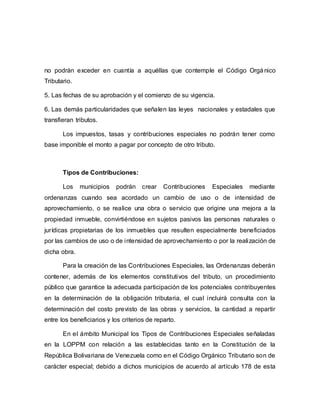 no podrán exceder en cuantía a aquéllas que contemple el Código Orgá nico
Tributario.
5. Las fechas de su aprobación y el comienzo de su vigencia.
6. Las demás particularidades que señalen las leyes nacionales y estadales que
transfieran tributos.
Los impuestos, tasas y contribuciones especiales no podrán tener como
base imponible el monto a pagar por concepto de otro tributo.
Tipos de Contribuciones:
Los municipios podrán crear Contribuciones Especiales mediante
ordenanzas cuando sea acordado un cambio de uso o de intensidad de
aprovechamiento, o se realice una obra o servicio que origine una mejora a la
propiedad inmueble, convirtiéndose en sujetos pasivos las personas naturales o
jurídicas propietarias de los inmuebles que resulten especialmente beneficiados
por las cambios de uso o de intensidad de aprovechamiento o por la realización de
dicha obra.
Para la creación de las Contribuciones Especiales, las Ordenanzas deberán
contener, además de los elementos constitutivos del tributo, un procedimiento
público que garantice la adecuada participación de los potenciales contribuyentes
en la determinación de la obligación tributaria, el cual incluirá consulta con la
determinación del costo previsto de las obras y servicios, la cantidad a repartir
entre los beneficiarios y los criterios de reparto.
En el ámbito Municipal los Tipos de Contribuciones Especiales señaladas
en la LOPPM con relación a las establecidas tanto en la Constitución de la
República Bolivariana de Venezuela como en el Código Orgánico Tributario son de
carácter especial; debido a dichos municipios de acuerdo al artículo 178 de esta
 