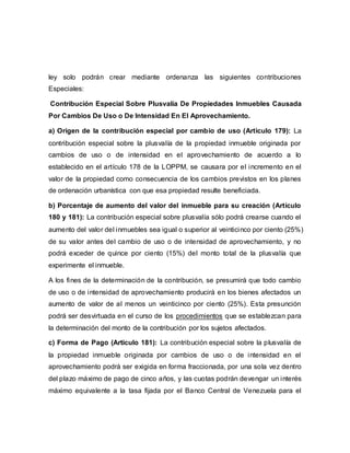 ley solo podrán crear mediante ordenanza las siguientes contribuciones
Especiales:
Contribución Especial Sobre Plusvalía De Propiedades Inmuebles Causada
Por Cambios De Uso o De Intensidad En El Aprovechamiento.
a) Origen de la contribución especial por cambio de uso (Articulo 179): La
contribución especial sobre la plusvalía de la propiedad inmueble originada por
cambios de uso o de intensidad en el aprovechamiento de acuerdo a lo
establecido en el artículo 178 de la LOPPM, se causara por el incremento en el
valor de la propiedad como consecuencia de los cambios previstos en los planes
de ordenación urbanística con que esa propiedad resulte beneficiada.
b) Porcentaje de aumento del valor del inmueble para su creación (Artículo
180 y 181): La contribución especial sobre plusvalía sólo podrá crearse cuando el
aumento del valor del inmuebles sea igual o superior al veinticinco por ciento (25%)
de su valor antes del cambio de uso o de intensidad de aprovechamiento, y no
podrá exceder de quince por ciento (15%) del monto total de la plusvalía que
experimente el inmueble.
A los fines de la determinación de la contribución, se presumirá que todo cambio
de uso o de intensidad de aprovechamiento producirá en los bienes afectados un
aumento de valor de al menos un veinticinco por ciento (25%). Esta presunción
podrá ser desvirtuada en el curso de los procedimientos que se establezcan para
la determinación del monto de la contribución por los sujetos afectados.
c) Forma de Pago (Articulo 181): La contribución especial sobre la plusvalía de
la propiedad inmueble originada por cambios de uso o de intensidad en el
aprovechamiento podrá ser exigida en forma fraccionada, por una sola vez dentro
del plazo máximo de pago de cinco años, y las cuotas podrán devengar un interés
máximo equivalente a la tasa fijada por el Banco Central de Venezuela para el
 