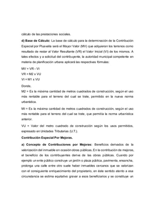 cálculo de las prestaciones sociales.
d) Base de Cálculo: La base de cálculo para la determinación de la Contribución
Especial por Plusvalía será el Mayor Valor (MV) que adquieran los terrenos como
resultado de restar al Valor Resultante (VR) el Valor Inicial (VI) de los mismos. A
tales efectos y a solicitud del contribuyente, la autoridad municipal competente en
materia de planificación urbana aplicará las respectivas fórmulas:
MV = VR - VI
VR = M2 x VU
VI = M1 x VU
Donde,
M2 = Es la máxima cantidad de metros cuadrados de construcción, según el uso
más rentable para el terreno del cual se trate, permitido en la nueva norma
urbanística.
MI = Es la máxima cantidad de metros cuadrados de construcción, según el uso
más rentable para el terreno del cual se trate, que permitía la norma urbanística
anterior.
VU = Valor del metro cuadrado de construcción según los usos permitidos,
expresado en Unidades Tributarias (U.T.).
Contribución Especial Por Mejoras.
a) Concepto de Contribuciones por Mejoras: Beneficios derivados de la
valorización del inmueble en ocasión obras públicas. En la contribución de mejoras,
el beneficio de los contribuyentes deriva de las obras públicas. Cuando por
ejemplo un ente público construye un jardín o plaza pública, pavimenta, ensancha,
prolonga una calle entre otro suele haber inmuebles cercanos que se valorizan
con el consiguiente enriquecimiento del propietario, en éste sentido atento a esa
circunstancia se estima equitativo gravar a esos beneficiarios y se constituye un
 