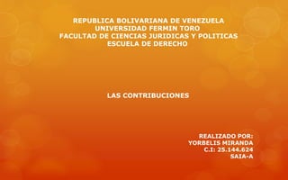 REPUBLICA BOLIVARIANA DE VENEZUELA
UNIVERSIDAD FERMIN TORO
FACULTAD DE CIENCIAS JURIDICAS Y POLITICAS
ESCUELA DE DERECHO
LAS CONTRIBUCIONES
REALIZADO POR:
YORBELIS MIRANDA
C.I: 25.144.624
SAIA-A
 