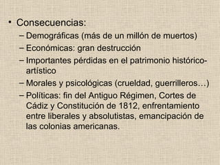 Consecuencias: Demográficas (más de un millón de muertos) Económicas: gran destrucción Importantes pérdidas en el patrimonio histórico-artístico Morales y psicológicas (crueldad, guerrilleros…) Políticas: fin del Antiguo Régimen, Cortes de Cádiz y Constitución de 1812, enfrentamiento entre liberales y absolutistas, emancipación de las colonias americanas. 