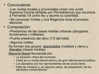Convocatoria: Las Juntas locales y provinciales crean una Junta Suprema Central (dirigida por Floridablanca) que reconoce a Fernando VII como rey y asume su autoridad. Se convocan Cortes y una Regencia inicia el proceso electoral. Composición: Predominio de las clases medias urbanas (abogados, funcionarios y militares). Fuerte presencia del clero (1/3 del total). Algunos nobles. Se forman dos grupos:  absolutistas  (nobleza y clero) y  liberales  (clases medias) Mayoría liberal  favorecida por: La situación crítica del momento Cádiz es un núcleo liberal activo y de gran efervescencia política Los diputados son los representantes de las zonas libres Falta de iniciativa y, en algunos casos, de preparación, de los diputados conservadores 