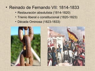 Reinado de Fernando VII: 1814-1833 Restauración absolutista (1814-1820) Trienio liberal o constitucional (1820-1823) Década Ominosa (1823-1833) 