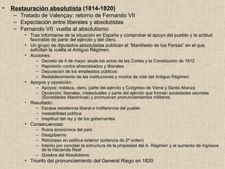 Restauración absolutista  (1814-1820) Tratado de Valençay: retorno de Fernando VII Expectación entre liberales y absolutistas Fernando VII: vuelta al absolutismo Tras informarse de la situación en España y comprobar el apoyo del pueblo y la actitud favorable de parte del ejército y del clero. Un grupo de diputados absolutistas publican el “Manifiesto de los Persas” en el que solicitan la vuelta al Antiguo Régimen. Acciones: Decreto de 4 de mayo: anula los actos de las Cortes y la Constitución de 1812 Represión contra afrancesados y liberales Depuración de los empleados públicos Restablecimiento de las instituciones y modos de vida del Antiguo Régimen Apoyos y oposición: Apoyos: nobleza, clero, parte del ejército y Congreso de Viena y Santa Alianza Oposición: liberales, intelectuales y parte del ejército que forman sociedades secretas (Sociedades Masónicas) y promueven pronunciamientos militares. Resultado: Escasa resistencia liberal e indiferencia del pueblo Inestabilidad política Ineptitud del rey y de los gobernantes Consecuencias: Ruina económica del país Desgobierno Retroceso en política exterior (potencia de 2º orden) Intento por conciliar la estructura de la propiedad del A. Régimen y el aumento de ingresos de la Hacienda Real Quiebra del Absolutismo Triunfo del pronunciamiento del General Riego en 1820 