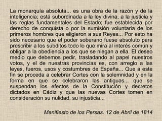 La monarquía absoluta... es una obra de la razón y de la inteligencia; está subordinada a la ley divina, a la justicia y las reglas fundamentales del Estado; fue establecida por derecho de conquista o por la sumisión voluntaria de los primeros hombres que eligieron a sus Reyes... Por esto ha sido necesario que el poder soberano fuese absoluto para prescribir a los súbditos todo lo que mira al interés común y obligar a la obediencia a los que se niegan a ella. El deseo medio que debemos pedir, trasladando al papel nuestros votos, y el de nuestras provincias es, con arreglo a las leyes, fueros, usos y costumbres de España... Que a este fin se proceda a celebrar Cortes con la solemnidad y en la forma en que se celebraron las antiguas... que se suspendan los efectos de la Constitución y decretos dictados en Cádiz y que las nuevas Cortes tomen en consideración su nulidad, su injusticia...               Manifiesto de los Persas. 12 de Abril de 1814 