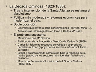 La Década Ominosa (1823-1833): Tras la intervención de la Santa Alianza se restaura el absolutismo. Política más moderada y reformas económicas para modernizar el país. Doble oposición: Liberales que llevan a cabo conspiraciones (Torrijos, Mina …). Absolutistas intransigentes en torno a Carlos Mª Isidro. El problema sucesorio: Matrimonio con Mª Cristina Publicación de la Pragmática Sanción de Carlos IV (1830) Carlos Mª Isidro no reconoce su validez y se proclama heredero al trono (apoyo de los sectores más absolutistas: carlistas). Isabel II es proclamada como reina bajo la regencia de su madre (apoyo de los sectores más liberales: isabelinos o cristinos).  Muerte de Fernando VII e inicio de la I Guerra Carlista (1833-1837). 