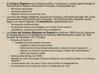 El  Antiguo Régimen  es el sistema político, económico y social vigente desde el Renacimiento hasta la Revolución Francesa, caracterizado por: Monarquía absolutista Sociedad estamental Régimen señorial y economía rural La crisis del Antiguo Régimen se inicia en Europa a principios del siglo XIX como consecuencia de la Revolución Francesa y de la Revolución Industrial, dando lugar a un nuevo régimen, el  Liberalismo , caracterizado por: Monarquías constitucionales Sociedad de clases (sin privilegios y en función de la riqueza) Capitalismo, propiedad privada y libre competencia. La  Crisis del Antiguo Régimen en España  se inicia en 1808 (con la Guerra de la Independencia) y el liberalismo se instaura definitivamente a partir de 1833 (muerte de Fernando VII). Proceso: Reinado de Carlos IV: Estallido de la Revolución Francesa: Llegada de ideas revolucionarias Reformas de Godoy (desamortizaciones, reducción poder Inquisición …) Alianza con Francia: Invasión de las tropas (Tratado de Fontainebleau) Motín de Aranjuez (1808) Abdicaciones de Bayona (1808) Reinado de José I Bonaparte: Estatuto de Bayona que pretende acabar con el Antiguo Régimen Levantamiento del 2 de mayo e inicio de la Guerra de Independencia. Convocatoria de las Cortes de Cádiz y Constitución de 1812. 