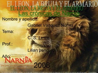 Las crónicas de Narnia
Nombre y apellido:
Gabriel Vásquez Núñez
Tema:
C. S. Lewis
Prof.:
Lilian panduro
Año:
2008
 