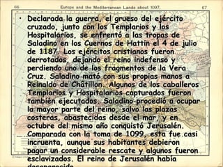 Declarada la guerra, el grueso del ejército cruzado, junto con los Templarios y los Hospitalarios, se enfrentó a las tropas de Saladino en los Cuernos de Hattin el 4 de julio de 1187. Los ejércitos cristianos fueron derrotados, dejando el reino indefenso y perdiendo uno de los fragmentos de la Vera Cruz. Saladino mató con sus propias manos a Reinaldo de Châtillon. Algunos de los caballeros Templarios y Hospitalarios capturados fueron también ejecutados. Saladino procedió a ocupar la mayor parte del reino, salvo las plazas costeras, abastecidas desde el mar, y en octubre del mismo año conquistó Jerusalén. Comparada con la toma de 1099, esta fue casi incruenta, aunque sus habitantes debieron pagar un considerable rescate y algunos fueron esclavizados. El reino de Jerusalén había desaparecido.  