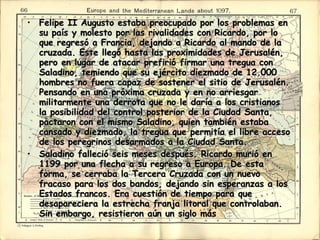 Felipe II Augusto estaba preocupado por los problemas en su país y molesto por las rivalidades con Ricardo, por lo que regresó a Francia, dejando a Ricardo al mando de la cruzada. Este llegó hasta las proximidades de Jerusalén, pero en lugar de atacar prefirió firmar una tregua con Saladino, temiendo que su ejército diezmado de 12.000 hombres no fuera capaz de sostener el sitio de Jerusalén. Pensando en una próxima cruzada y en no arriesgar militarmente una derrota que no le daría a los cristianos la posibilidad del control posterior de la Ciudad Santa, pactaron con el mismo Saladino, quien también estaba cansado y diezmado, la tregua que permitía el libre acceso de los peregrinos desarmados a la Ciudad Santa.  Saladino falleció seis meses después. Ricardo murió en 1199 por una flecha a su regreso a Europa. De esta forma, se cerraba la Tercera Cruzada con un nuevo fracaso para los dos bandos, dejando sin esperanzas a los Estados francos. Era cuestión de tiempo para que desapareciera la estrecha franja litoral que controlaban. Sin embargo, resistieron aún un siglo más  