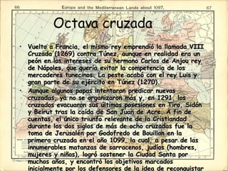 Octava cruzada Vuelto a Francia, el mismo rey emprendió la llamada VIII Cruzada (1269) contra Túnez, aunque en realidad era un peón en los intereses de su hermano Carlos de Anjou rey de Nápoles, que quería evitar la competencia de los mercaderes tunecinos. La peste acabó con el rey Luis y gran parte de su ejército en Túnez (1270).  Aunque algunos papas intentaron predicar nuevas cruzadas, ya no se organizaron más y, en 1291, los cruzados evacuaron sus últimas posesiones en Tiro, Sidón y Beirut tras la caída de San Juan de Acre. A fin de cuentas, el único triunfo relevante de la Cristiandad durante los dos siglos de más de ocho cruzadas fue la toma de Jerusalén por Godofredo de Bouillon en la primera cruzada en el año 1099, la cual, a pesar de las innumerables matanzas de sarracenos, judíos (hombres, mujeres y niños), logró sostener la Ciudad Santa por muchos años, y encontró los objetivos marcados inicialmente por los defensores de la idea de reconquistar la tierra llamada santa para los cristianos de Europa.  