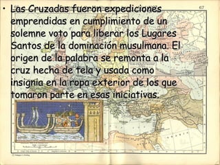 Las Cruzadas fueron expediciones emprendidas en cumplimiento de un solemne voto para liberar los Lugares Santos de la dominación musulmana. El origen de la palabra se remonta a la cruz hecha de tela y usada como insignia en la ropa exterior de los que tomaron parte en esas iniciativas.  