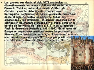 Las guerras que desde el siglo VIII mantenían discontinuamente los reinos cristianos del norte de la Peninsula Ibérica contra el musulmán Califato de Córdoba, y que la historiografía conoce como Reconquista, continuaron de forma igualmente discontinua desde el siglo XI contra los reinos de taifas, los almorávides y los almohades, en algunas ocasiones con la calificación de  cruzada  otorgada por el Papa, como en la batalla de las Navas de Tolosa (1212) o en su episodio final: la Guerra de Granada (1482-1492). En el norte de Europa se organizaron cruzadas contra los prusianos y lituanos. El exterminio de la herejía albigense se debió a una cruzada y, en el siglo XIII, los papas predicaron cruzadas contra Juan Sin Tierra y Federico II.  