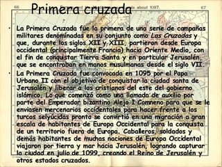 Primera cruzada  La Primera Cruzada fue la primera de una serie de campañas militares denominadas en su conjunto como  Las Cruzadas  y que, durante los siglos XII y XIII, partieron desde Europa occidental (principalmente Francia) hacia Oriente Medio, con el fin de conquistar Tierra Santa y en particular Jerusalén, que se encontraban en manos musulmanas desde el siglo VII.  La Primera Cruzada fue convocada en 1095 por el Papa Urbano II con el objetivo de conquistar la ciudad santa de Jerusalén y liberar a los cristianos del este del gobierno islámico, Lo que comenzó como una llamada de auxilio por parte del Emperador bizantino Alejo I Comneno para que se le enviasen mercenarios occidentales para hacer frente a los turcos selyúcidas pronto se convirtió en una migración a gran escala de habitantes de Europa Occidental para la conquista de un territorio fuera de Europa. Caballeros, soldados y demás habitantes de muchas naciones de Europa Occidental viajaron por tierra y mar hacia Jerusalén, logrando capturar la ciudad en julio de 1099, creando el Reino de Jerusalén y otros estados cruzados.  