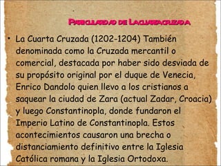 Particularidad de La cuarta cruzada La Cuarta Cruzada (1202-1204) También denominada como la Cruzada mercantil o comercial, destacada por haber sido desviada de su propósito original por el duque de Venecia, Enrico Dandolo quien llevo a los cristianos a saquear la ciudad de Zara (actual Zadar, Croacia) y luego Constantinopla, donde fundaron el Imperio Latino de Constantinopla. Estos acontecimientos causaron una brecha o distanciamiento definitivo entre la Iglesia Católica romana y la Iglesia Ortodoxa. Llevando a una lucha entre cristianos. 