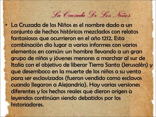 La Cruzada De Los Niños La Cruzada de los Niños es el nombre dado a un conjunto de hechos históricos mezclados con relatos fantasiosos que ocurrieron en el año 1212. Esta combinación dio lugar a varios informes con varios elementos en común: un hombre llevando a un gran grupo de niños y jóvenes menores a marchar al sur de Italia con el objetivo de liberar Tierra Santa (Jerusalén) y que desemboco en la muerte de los niños o su venta para ser esclavizados (fueron vendido como esclavos cuando llegaron a Alejandría). Hay varias versiones diferentes y los hechos reales que dieron origen a leyendas continúan siendo debatidos por los historiadores. 