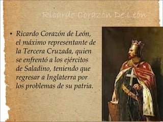 Ricardo Corazón De León Ricardo Corazón de León, el máximo representante de la Tercera Cruzada, quien se enfrentó a los ejércitos de Saladino, teniendo que regresar a Inglaterra por los problemas de su patria. 