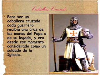 Para ser un caballero cruzado cada guerrero recibía una cruz de las manos del Papa o de su legado, y era desde ese momento considerado como un soldado de la Iglesia.  Caballero Cruzado. 