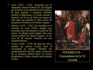 Sexta (1228 - 1229).  Anunciada por el emperador alemán Federico II, fue dirigida por él mismo sin la aprobación de la Iglesia. Si bien aspiraba a recuperar Jerusalén prefirió la diplomacia a la lucha armada y negoció con el rey de Siria una tregua de diez años que permitía el libre acceso de peregrinos cristianos a los Santos Lugares.  Séptima (1248 - 1254).  Fue decidida en el Concilio de Lyon (1245), después que Jerusalén cayó nuevamente en poder de los turcos.  La dirigió contra Egipto, bajo cuyo control estaban los Santos Lugares,  el rey Luis IX de Francia. Terminó con una completa derrota.  Octava (1268 - 1270).  Se optó por ella a resultas de nuevos reveses para la cristiandad en Oriente. También fue capitaneada por Luis IX, quien a instancias de su hermano prefirió hacer un ensayo dirigiéndose a Túnez, donde murió durante el sitio. FEDERICO II – Comandante de la VI cruzada 