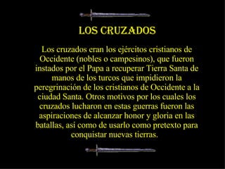 Los cruzados eran los ejércitos cristianos de Occidente (nobles o campesinos), que fueron instados por el Papa a recuperar Tierra Santa de manos de los turcos que impidieron la peregrinación de los cristianos de Occidente a la ciudad Santa. Otros motivos por los cuales los cruzados lucharon en estas guerras fueron las aspiraciones de alcanzar honor y gloria en las batallas, así como de usarlo como pretexto para conquistar nuevas tierras.  LOS CRUZADOS 