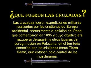 Las cruzadas fueron expediciones militares realizadas por los cristianos de Europa occidental, normalmente a petición del Papa, que comenzaron en 1095 y cuyo objetivo era recuperar Jerusalén y otros lugares de peregrinación en Palestina, en el territorio conocido por los cristianos como Tierra Santa, que estaban bajo control de los musulmanes. ¿ QUE FUERON LAS CRUZADAS ? 