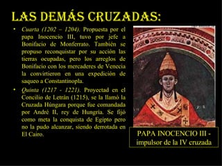 Las Demás Cruzadas: Cuarta (1202 – 1204).  Propuesta por el papa Inocencio III, tuvo por jefe a Bonifacio de Monferrato. También se propuso reconquistar por su acción las tierras ocupadas, pero los arreglos de Bonifacio con los mercaderes de Venecia la convirtieron en una expedición de saqueo a Constantinopla.  Quinta (1217 - 1221).  Proyectad en el Concilio de Letrán (1215), se la llamó la Cruzada Húngara porque fue comandada por André II, rey de Hungría. Se fijó como meta la conquista de Egipto pero no la pudo alcanzar, siendo derrotada en El Cairo.  PAPA INOCENCIO III - impulsor de la IV cruzada 