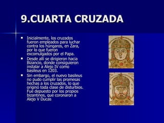 9.CUARTA CRUZADA Inicialmente, los cruzados fueron empleados para luchar contra los húngaros, en Zara, por lo que fueron excomulgados por el Papa.  Desde allí se dirigieron hacia Bizancio, donde consiguieron instalar a Alejo IV como basileus en 1203.  Sin embargo, el nuevo basileus no pudo cumplir las promesas hechas a los cruzados, lo que originó toda clase de disturbios. Fue depuesto por los propios bizantinos, que coronaron a Alejo V Ducas 