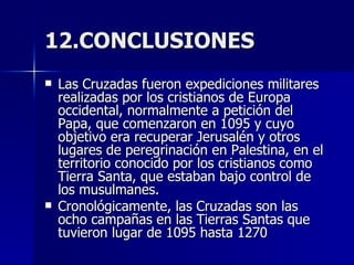 12.CONCLUSIONES Las Cruzadas fueron expediciones militares realizadas por los cristianos de Europa occidental, normalmente a petición del Papa, que comenzaron en 1095 y cuyo objetivo era recuperar Jerusalén y otros lugares de peregrinación en Palestina, en el territorio conocido por los cristianos como Tierra Santa, que estaban bajo control de los musulmanes. Cronológicamente, las Cruzadas son las ocho campañas en las Tierras Santas que tuvieron lugar de 1095 hasta 1270 