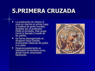 5.PRIMERA CRUZADA La predicación de Urbano II puso en marcha en primer lugar a multitud de gente humilde, dirigidas por el predicador Pedro el ermitaño. Este grupo formó la llamada Cruzada de los pobres De forma desorganizada se dirigieron hacia Oriente, provocando matanzas de judíos a su paso. Despreocupadamente se internaron en territorio turco, donde fueron aniquilados fácilmente.  