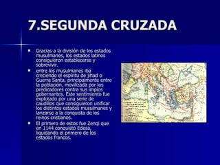 7.SEGUNDA CRUZADA Gracias a la división de los estados musulmanes, los estados latinos consiguieron establecerse y sobrevivir. entre los musulmanes iba creciendo el espíritu de jihad o Guerra Santa, principalmente entre la población, movilizada por los predicadores contra sus impíos gobernantes. Este sentimiento fue explotado por una serie de caudillos que consiguieron unificar los distintos estados musulmanes y lanzarse a la conquista de los reinos cristianos. El primero de estos fue Zenqi que en 1144 conquistó Edesa, liquidando el primero de los estados francos. 