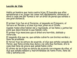 Lección de Vida   Había un hombre que tenia cuatro hijos. El buscaba que ellos aprendieran a no juzgar las cosas tan rápidamente; entonces el envió a cada uno por turnos a ver un árbol de peras que estaba a una gran distancia. El primer hijo fue en el Invierno, el segundo en Primavera, el tercero en Verano y el mas hijo mas joven en el Otoño. Cuando todos ellos habían ido y regresado, el los llamo y juntos les pidió que describieran lo que habían visto. El primer hijo menciono que el árbol era horrible, doblado y retorcido.  El segundo dijo que no, que estaba cubierto con brotes verdes y lleno de promesas.  El tercer hijo no estuvo de acuerdo, el dijo que estaba cargado de flores, que tenia aroma muy dulce y se veía muy hermoso, era la cosa mas llena de gracia que jamás había visto. El ultimo de los hijos no estuvo de acuerdo con ninguno de ellos, el dijo que estaba maduro y marchitándose de tanto fruto, lleno de vida y satisfacción. 