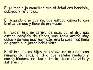 El primer hijo mencionó que el árbol era horrible, doblado y retorcido.  El segundo dijo que no, que estaba cubierto con brotes verdes y lleno de promesas.  El tercer hijo no estuvo de acuerdo, el dijo que estaba cargado de flores, que tenia aroma muy dulce y se veía muy hermoso, era la cosa más llena de gracia que jamás había visto. El último de los hijos no estuvo de acuerdo con ninguno de ellos, el dijo que estaba maduro y marchitándose de tanto fruto, lleno de vida y satisfacción. 