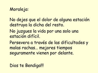 Moraleja: No dejes que el dolor de alguna estación destruya la dicha del resto.  No juzgues la vida por una solo una estación difícil. Persevera a través de las dificultades y malas rachas… mejores tiempos seguramente vienen por delante.  Dios te Bendiga!!! 